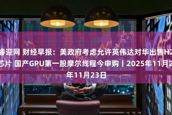 睿迎网 财经早报：美政府考虑允许英伟达对华出售H200芯片 国产GPU第一股摩尔线程今申购丨2025年11月23日