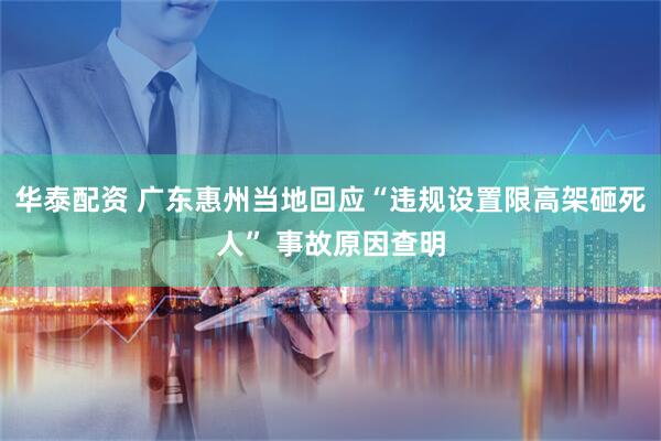 华泰配资 广东惠州当地回应“违规设置限高架砸死人” 事故原因查明