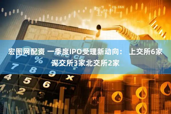 宏图网配资 一季度IPO受理新动向： 上交所6家深交所3家北交所2家