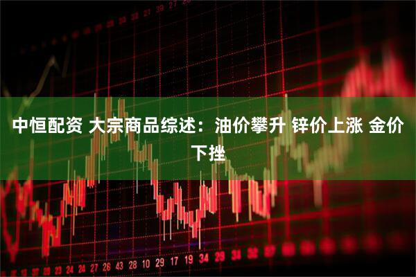 中恒配资 大宗商品综述：油价攀升 锌价上涨 金价下挫